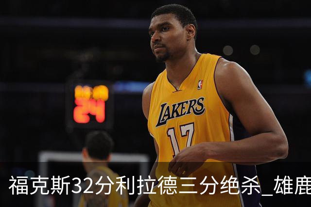 福克斯32分利拉德三分绝杀 雄鹿加时险胜国王