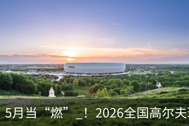 5月当“燃” ！2026全国高尔夫球锦标赛即将在渝开赛