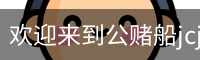 欢迎来到公赌船jcjc710(中国)股份有限公司